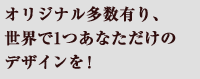 オリジナル多数有り、世界で1つあなただけのデザインを！